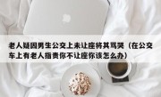 老人疑因男生公交上未让座将其骂哭（在公交车上有老人指责你不让座你该怎么办）