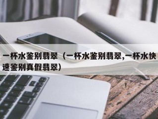 一杯水鉴别翡翠（一杯水鉴别翡翠,一杯水快速鉴别真假翡翠）