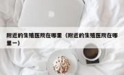 附近的生殖医院在哪里（附近的生殖医院在哪里一）