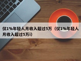 仅1%年轻人月收入超过5万（仅1%年轻人月收入超过5万i）