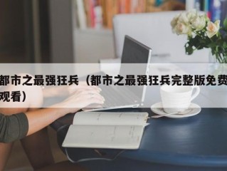 都市之最强狂兵（都市之最强狂兵完整版免费观看）