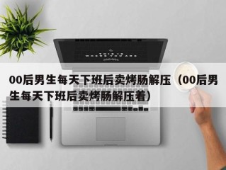 00后男生每天下班后卖烤肠解压（00后男生每天下班后卖烤肠解压着）