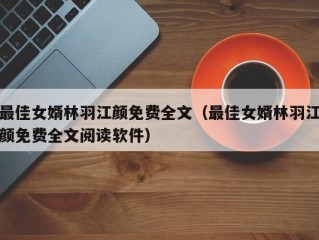 最佳女婿林羽江颜免费全文（最佳女婿林羽江颜免费全文阅读软件）