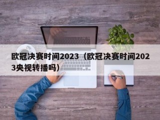 欧冠决赛时间2023（欧冠决赛时间2023央视转播吗）