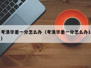 考清华差一分怎么办（考清华差一分怎么办1）