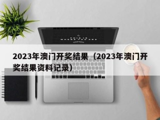 2023年澳门开奖结果（2023年澳门开奖结果资料记录）