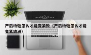 产后松弛怎么才能变紧致（产后松弛怎么才能变紧致洲）