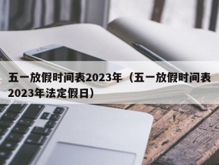 五一放假时间表2023年（五一放假时间表2023年法定假日）