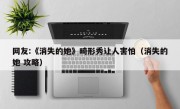 网友:《消失的她》畸形秀让人害怕（消失的她 攻略）