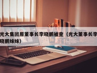 光大集团原董事长李晓鹏被查（光大董事长李晓鹏妹妹）