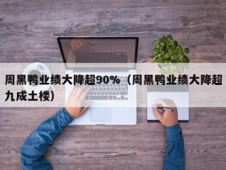 周黑鸭业绩大降超90%（周黑鸭业绩大降超九成土楼）
