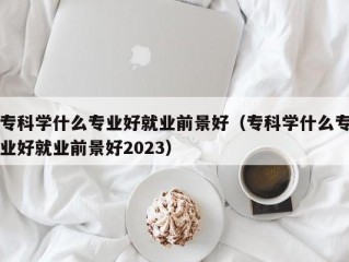 专科学什么专业好就业前景好（专科学什么专业好就业前景好2023）
