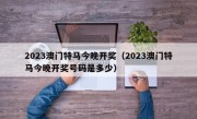 2023澳门特马今晚开奖（2023澳门特马今晚开奖号码是多少）