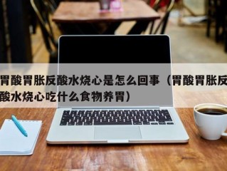 胃酸胃胀反酸水烧心是怎么回事（胃酸胃胀反酸水烧心吃什么食物养胃）