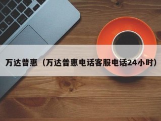 万达普惠（万达普惠电话客服电话24小时）