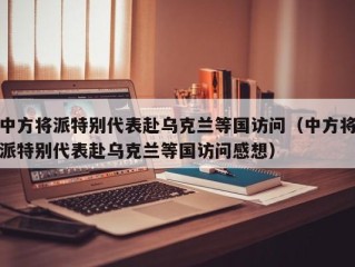 中方将派特别代表赴乌克兰等国访问（中方将派特别代表赴乌克兰等国访问感想）