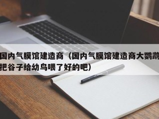国内气膜馆建造商（国内气膜馆建造商大鹦鹉把谷子给幼鸟喂了好的吧）