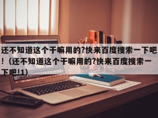 还不知道这个干嘛用的?快来百度搜索一下吧!（还不知道这个干嘛用的?快来百度搜索一下吧!1）