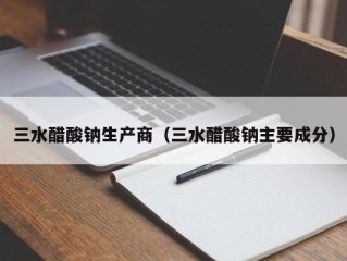 三水醋酸钠生产商（三水醋酸钠主要成分）