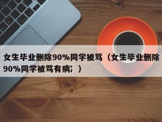 女生毕业删除90%同学被骂（女生毕业删除90%同学被骂有病冫）