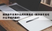 脑供血不足用什么药效果最好（脑供血不足吃什么中成药最好）