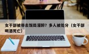 女干部被带去饭局灌醉？多人被处分（女干部喝酒死亡）