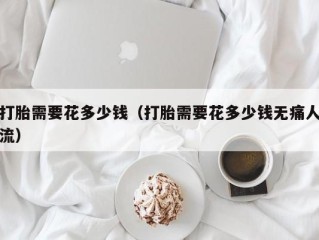 打胎需要花多少钱（打胎需要花多少钱无痛人流）