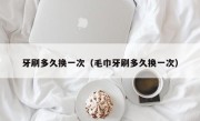 牙刷多久换一次（毛巾牙刷多久换一次）