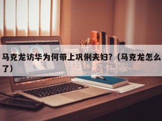 马克龙访华为何带上巩俐夫妇?（马克龙怎么了）