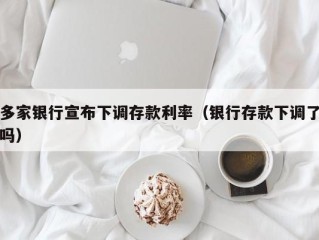 多家银行宣布下调存款利率（银行存款下调了吗）