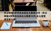 外公绑架4岁外孙女向女儿勒索50万（外公绑架4岁外孙女向女儿勒索50万,女儿报警送父亲入狱）