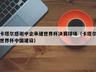 卡塔尔感谢中企承建世界杯决赛球场（卡塔尔世界杯中国建设）