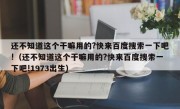 还不知道这个干嘛用的?快来百度搜索一下吧!（还不知道这个干嘛用的?快来百度搜索一下吧!1973出生）