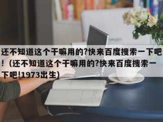 还不知道这个干嘛用的?快来百度搜索一下吧!（还不知道这个干嘛用的?快来百度搜索一下吧!1973出生）