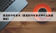 属龙的今年多大（属龙的今年多大和什么属相最配）