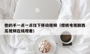他的手一点一点往下移动视频（樱桃电视剧西瓜视频在线观看）