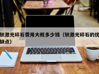 钬激光碎石费用大概多少钱（钬激光碎石的优缺点）
