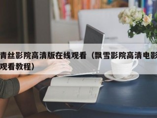 青丝影院高清版在线观看（飘雪影院高清电影观看教程）