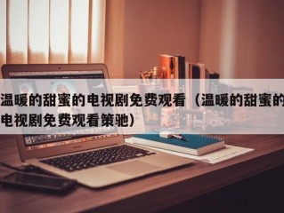 温暖的甜蜜的电视剧免费观看（温暖的甜蜜的电视剧免费观看策驰）