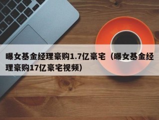 曝女基金经理豪购1.7亿豪宅（曝女基金经理豪购17亿豪宅视频）