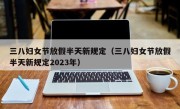 三八妇女节放假半天新规定（三八妇女节放假半天新规定2023年）