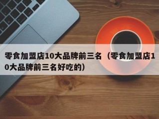 零食加盟店10大品牌前三名（零食加盟店10大品牌前三名好吃的）