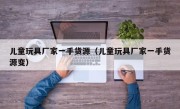 儿童玩具厂家一手货源（儿童玩具厂家一手货源变）