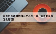 前夫的东西很大和三个人在一起（前夫的东西怎么处理）
