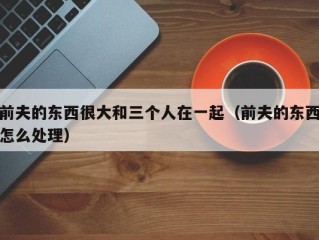 前夫的东西很大和三个人在一起（前夫的东西怎么处理）