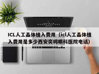 ICL人工晶体植入费用（icl人工晶体植入费用是多少西安奕鸣眼科医院电话）