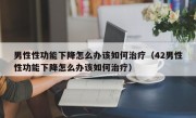 男性性功能下降怎么办该如何治疗（42男性性功能下降怎么办该如何治疗）