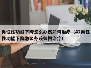 男性性功能下降怎么办该如何治疗（42男性性功能下降怎么办该如何治疗）