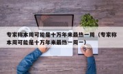 专家称本周可能是十万年来最热一周（专家称本周可能是十万年来最热一周一）