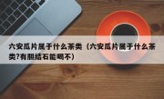 六安瓜片属于什么茶类（六安瓜片属于什么茶类?有胆结石能喝不）